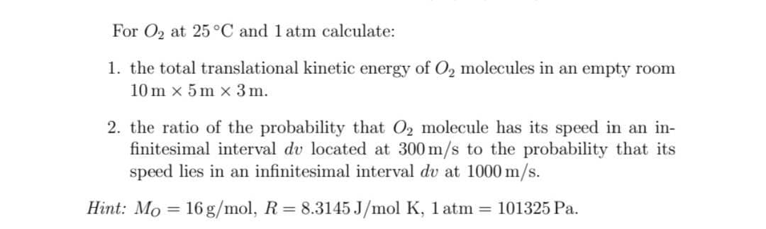 For O₂ at 25°C and 1 atm calculate:
1. the total translational kinetic energy of O₂ molecules in an empty room
10m x 5m x 3 m.
2. the ratio of the probability that O₂ molecule has its speed in an in-
finitesimal interval du located at 300 m/s to the probability that its
speed lies in an infinitesimal interval du at 1000 m/s.
Hint: Mo 16 g/mol, R = 8.3145 J/mol K, 1 atm = 101325 Pa.
=