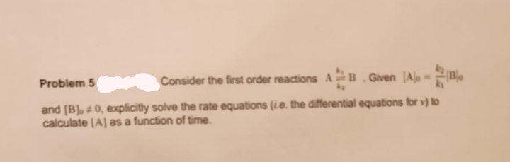 Problem 5
Consider the first order reactions AB. Given
[A] =
and [B], #0, explicitly solve the rate equations (ie. the differential equations for v) to
calculate [A] as a function of time.