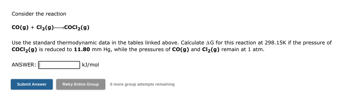Consider the reaction
CO(g) + Cl₂(9) COCI₂(g)
Use the standard thermodynamic data in the tables linked above. Calculate AG for this reaction at 298.15K if the pressure of
COCI₂(g) is reduced to 11.80 mm Hg, while the pressures of CO(g) and Cl₂(g) remain at 1 atm.
ANSWER:
Submit Answer
kJ/mol
Retry Entire Group
6 more group attempts remaining