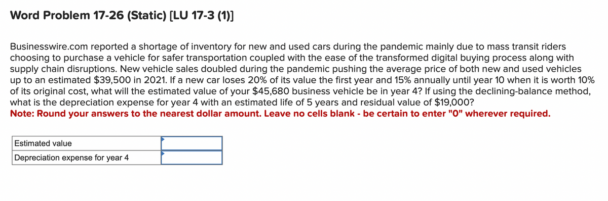 Word Problem 17-26 (Static) [LU 17-3 (1)]
Businesswire.com reported a shortage of inventory for new and used cars during the pandemic mainly due to mass transit riders
choosing to purchase a vehicle for safer transportation coupled with the ease of the transformed digital buying process along with
supply chain disruptions. New vehicle sales doubled during the pandemic pushing the average price of both new and used vehicles
up to an estimated $39,500 in 2021. If a new car loses 20% of its value the first year and 15% annually until year 10 when it is worth 10%
of its original cost, what will the estimated value of your $45,680 business vehicle be in year 4? If using the declining-balance method,
what is the depreciation expense for year 4 with an estimated life of 5 years and residual value of $19,000?
Note: Round your answers to the nearest dollar amount. Leave no cells blank - be certain to enter "0" wherever required.
Estimated value
Depreciation expense for year 4