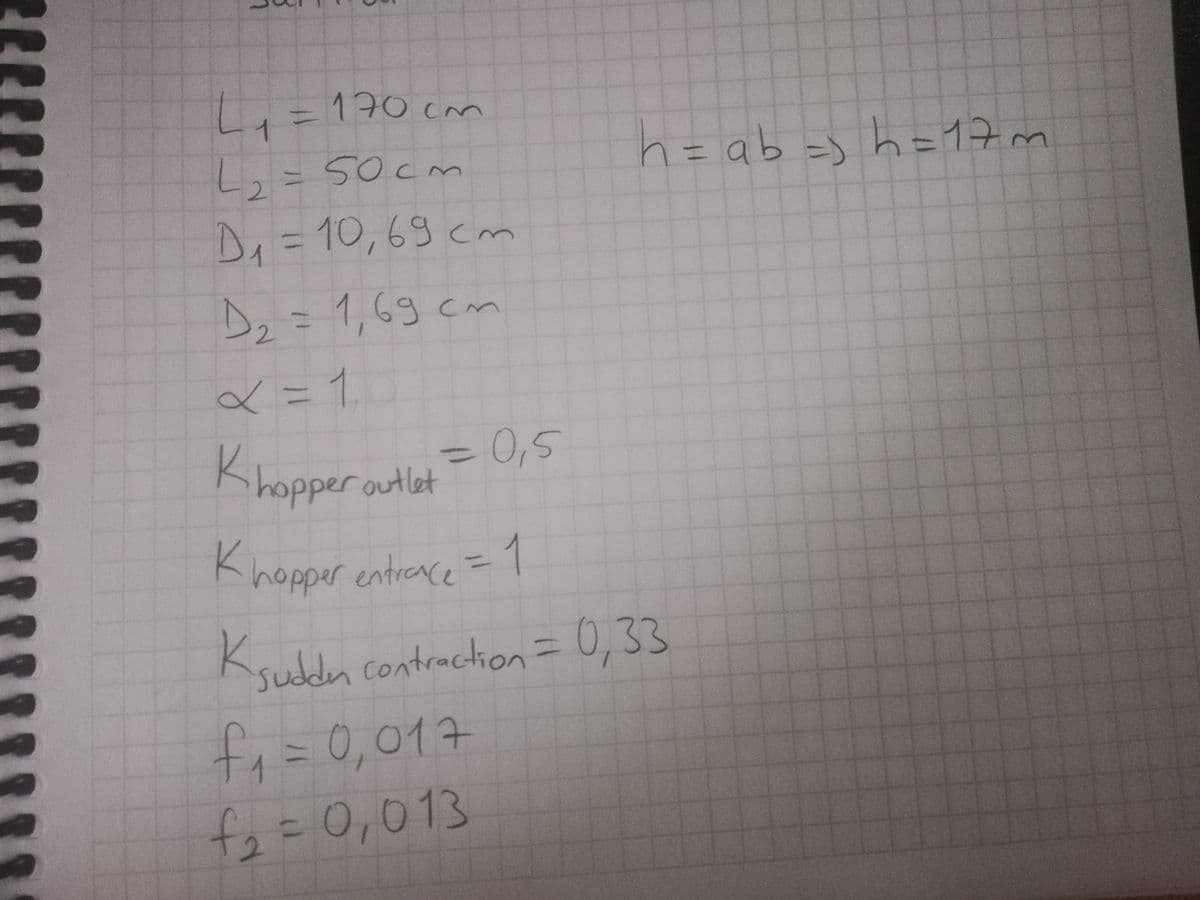 170 cm
%3D
1.
wth=4 Fq0 =4
h=17m
L,=50cm
Di =10,69 cm
13D
Dz=1,69 cm
2.
<= 1
= 0,5
Khopper outlet
%3D
Khopper entreace =1
%3D
Ksuddn contraction=
0,33
f,%=0,017
f2=0,013
