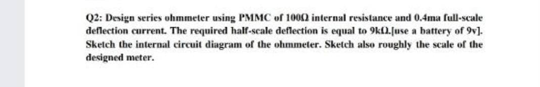 Q2: Design series ohmmeter using PMMC of 1000 internal resistance and 0.4ma full-scale
deflection current. The required half-scale deflection is equal to 9kl.[use a battery of 9v].
Sketch the internal circuit diagram of the ohmmeter. Sketch also roughly the scale of the
designed meter.

