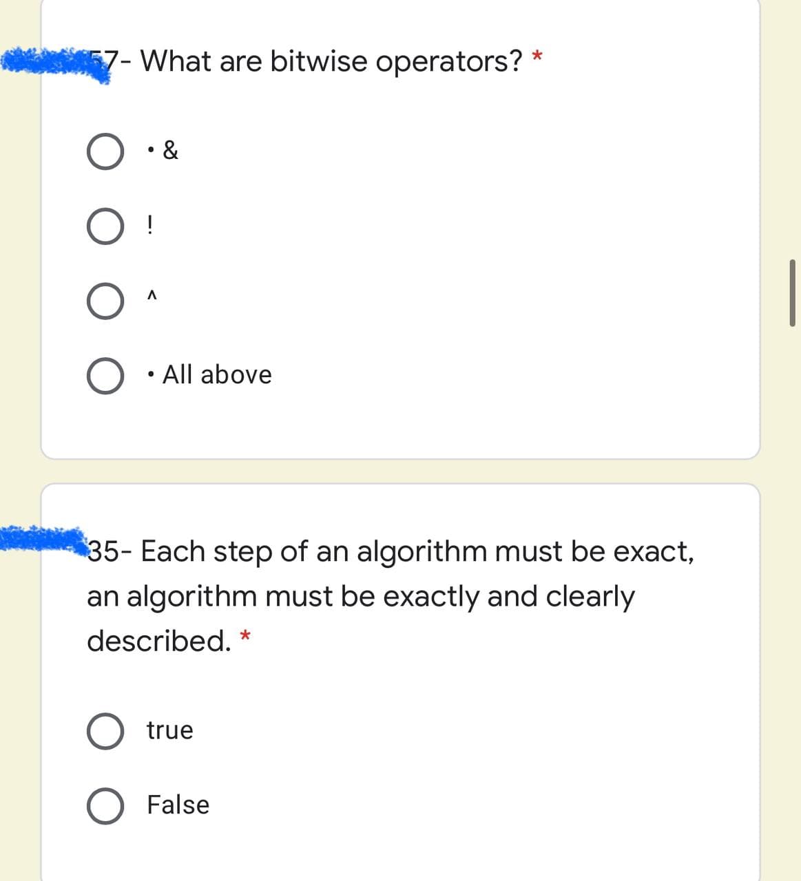 57- What are bitwise operators?
O • &
!
All above
35- Each step of an algorithm must be exact,
an algorithm must be exactly and clearly
described. *
true
O False
