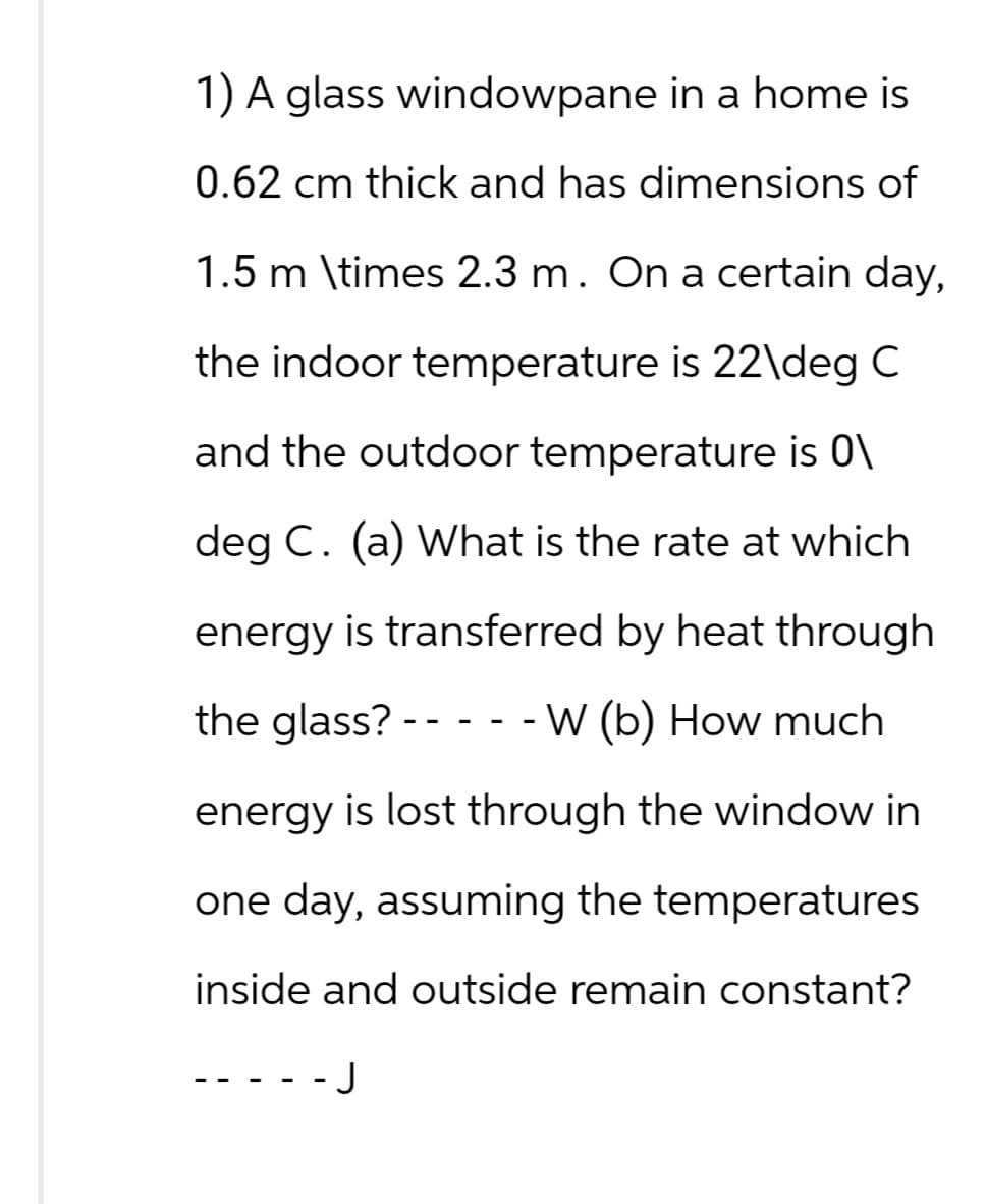 1) A glass windowpane in a home is
0.62 cm thick and has dimensions of
1.5 m \times 2.3 m. On a certain day,
the indoor temperature is 22\deg C
and the outdoor temperature is 0\
deg C. (a) What is the rate at which
energy is transferred by heat through
the glass?-----W (b) How much
energy is lost through the window in
one day, assuming the temperatures
inside and outside remain constant?
-J