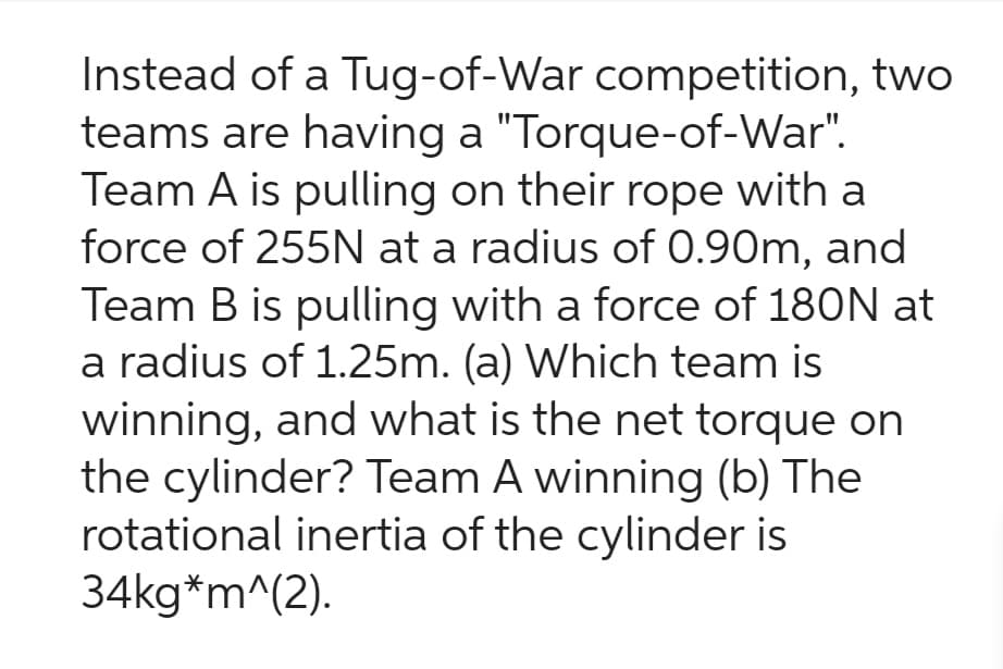 Instead of a Tug-of-War competition, two
teams are having a "Torque-of-War".
Team A is pulling on their rope with a
force of 255N at a radius of 0.90m, and
Team B is pulling with a force of 180N at
a radius of 1.25m. (a) Which team is
winning, and what is the net torque on
the cylinder? Team A winning (b) The
rotational inertia of the cylinder is
34kg*m^(2).