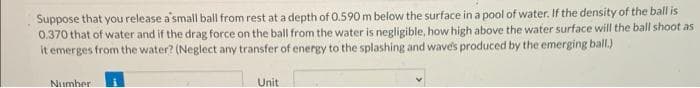 Suppose that you release a small ball from rest at a depth of 0.590 m below the surface in a pool of water. If the density of the ball is
0.370 that of water and if the drag force on the ball from the water is negligible, how high above the water surface will the ball shoot as
it emerges from the water? (Neglect any transfer of energy to the splashing and wave's produced by the emerging ball.)
Number
Unit