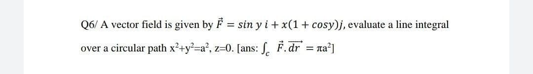Q6/ A vector field is given by
sin y i + x(1+ cosy)j, evaluate a line integral
over a circular path x2+y2-a?, z=0. [ans: . F.dr = ra?]

