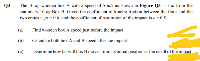 The 10 kg wooden box A with a speed of 5 m/s as shown in Figure Q3 is 1 m from the
stationary 10 kg Box B. Given the coefficient of kinetic friction between the floor and the
two crates is uk = 0.6, and the coefficient of restitution of the impact is e = 0.5.
Q3
(a)
Find wooden box A speed just before the impact.
(b)
Calculate both box A and B speed after the impact.
(c)
Determine how far will box B moves from its initial position as the result of the impact.
