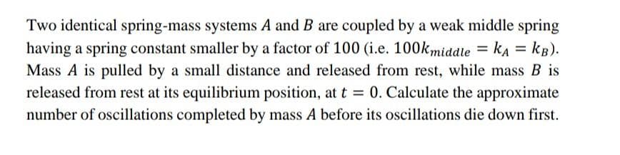 Two identical spring-mass systems A and B are coupled by a weak middle spring
having a spring constant smaller by a factor of 100 (i.e. 100kmiddle = kA = kB).
Mass A is pulled by a small distance and released from rest, while mass B is
released from rest at its equilibrium position, at t = 0. Calculate the approximate
number of oscillations completed by mass A before its oscillations die down first.
