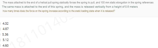 The mass attached to the end of a helical pull spring statically forces the spring to pull, and 100 mm static elongation in the spring references
The same mass is attached to the end of this spring, and the mass is released vertically from a height of 0.6 meters
how many times does the force on the spring increase according to the static loading state when it is released?
4.32
O 4.87
5.36
5.12
18110140
O 4.60
