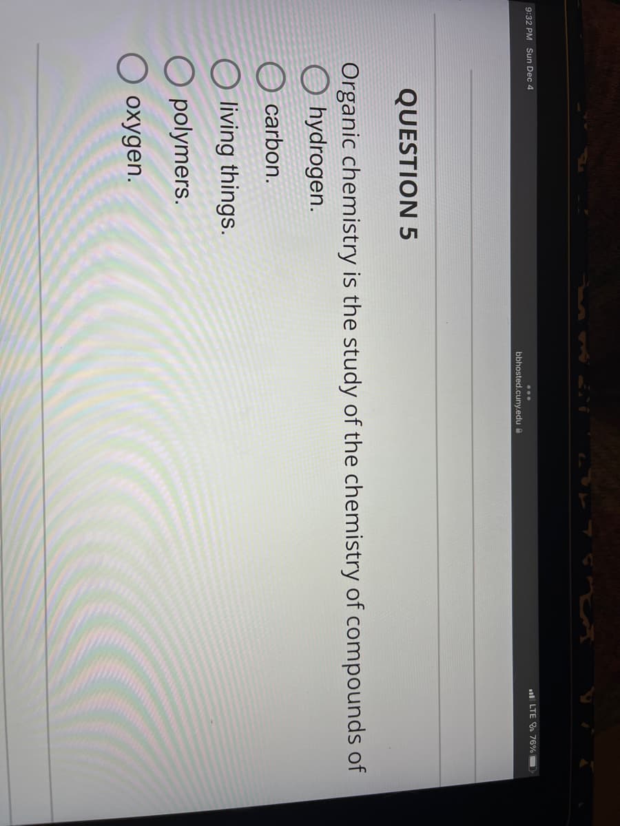 9:32 PM Sun Dec 4
bbhosted.cuny.edu
O carbon.
Oliving things.
Opolymers.
oxygen.
LTE 76%
QUESTION 5
Organic chemistry is the study of the chemistry of compounds of
hydrogen.