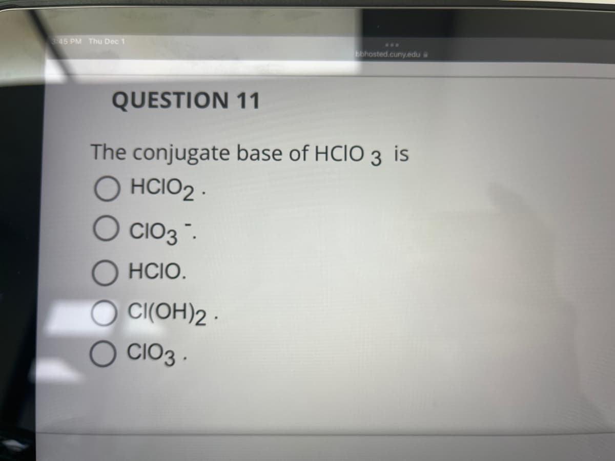 3:45 PM Thu Dec 1
QUESTION 11
The conjugate base of HCIO 3 is
HCIO₂.
CIO3.
HCIO.
bbhosted.cuny.edu a
CI(OH)2.
CIO3.