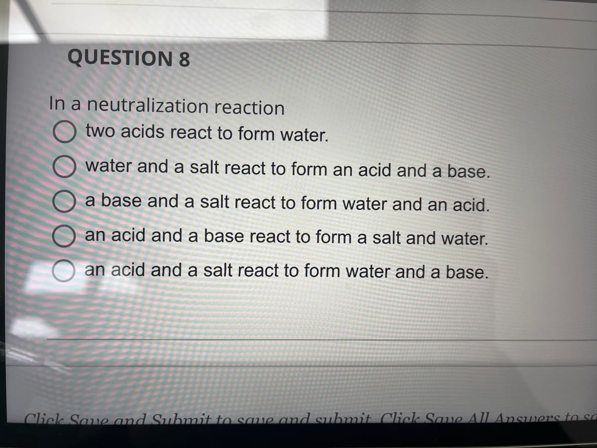 QUESTION 8
In a neutralization reaction
Otwo acids react to form water.
Owater and a salt react to form an acid and a base.
a base and a salt react to form water and an acid.
an acid and a base react to form a salt and water.
an acid and a salt react to form water and a base.
Click Save and Submit to save and submit Click Save All Answers to sa