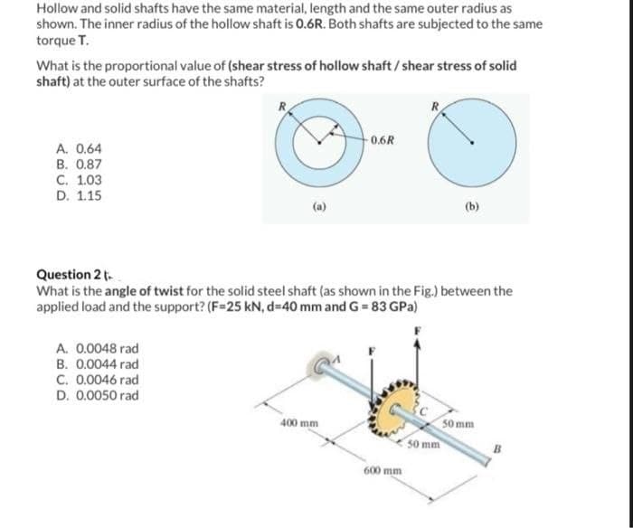 Hollow and solid shafts have the same material, length and the same outer radius as
shown. The inner radius of the hollow shaft is 0.6R. Both shafts are subjected to the same
torque T.
What is the proportional value of (shear stress of hollow shaft / shear stress of solid
shaft) at the outer surface of the shafts?
A. 0.64
B. 0.87
C. 1.03
D. 1.15
R
A. 0.0048 rad
B. 0.0044 rad
C. 0.0046 rad
D. 0.0050 rad
3
-0.6R
Question 2 t
What is the angle of twist for the solid steel shaft (as shown in the Fig.) between the
applied load and the support? (F=25 kN, d=40 mm and G=83 GPa)
400 mm
600 mm
(b)
50 mm
50 mm