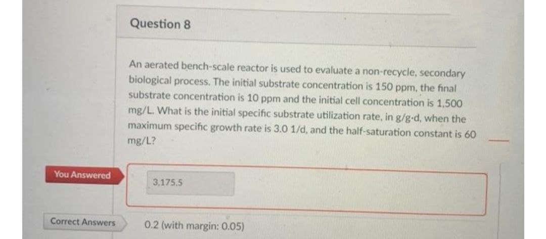 You Answered
Correct Answers
Question 8
An aerated bench-scale reactor is used to evaluate a non-recycle, secondary
biological process. The initial substrate concentration is 150 ppm, the final
substrate concentration is 10 ppm and the initial cell concentration is 1,500
mg/L. What is the initial specific substrate utilization rate, in g/g-d, when the
maximum specific growth rate is 3.0 1/d, and the half-saturation constant is 60
mg/L?
3,175.5
0.2 (with margin: 0.05)