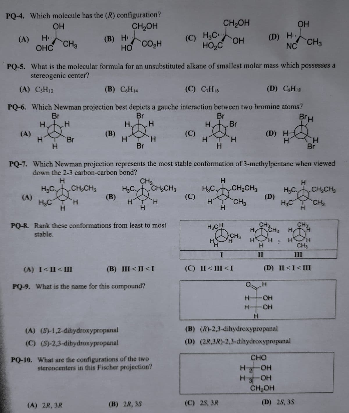PQ-4. Which molecule has the (R) configuration?
OH
CH₂OH
(A) H
OHC
(A)
(A)
CH₂
HT Br
H
H₂C
PQ-5. What is the molecular formula for an unsubstituted alkane of smallest molar mass which possesses a
stereogenic center?
(A) CsH12
H₂C
(B) C6H14
(C) C₂H16
(D) C8H18
PQ-6. Which Newman projection best depicts a gauche interaction between two bromine atoms?
Br
BrH
Br
Br
H. Br
H. H
H
H
(B) H
H
CH₂CH3
H
(B)
HO
(A) 2R, 3R
(B)
H.
(A) (S)-1,2-dihydroxypropanal
(C) (S)-2,3-dihydroxypropanal
CO₂H
H
Br
H3C.
H
PQ-7. Which Newman projection represents the most stable conformation of 3-methylpentane when viewed
down the 2-3 carbon-carbon bond?
H
CH3
H
H
H
PQ-8. Rank these conformations from least to most
stable.
(A) I<II<III
(B) III <II<I
PQ-9. What is the name for this compound?
CH₂CH3
H
(B) 2R, 3S
(C) H3C₁
HO₂C
PQ-10. What are the configurations of the two
stereocenters in this Fischer projection?
(C)
(C)
H3C
H
H
CH₂OH
OH
H.
'Н
H3CH
H
H
(C) 2S, 3R
CH₂CH3
CH3
CH3
OH
(1) HCH₂
NC
H
I
(C) II < III <I
(D) H
(D)
H
CH3
H. CH3 H.
H8
H
H
II
H
H3C.
H
OH
H-OH
H
H3C
CHO
OH
H-
2
H 3 OH
CH₂OH
I
H
(B) (R)-2,3-dihydroxypropanal
(D) (2R,3R)-2,3-dihydroxypropanal
H
H
III
(D) II<I<III
(D) 2S, 3S
Br
CH3
@
CH3
H
H
H
CH₂CH3
CH3
