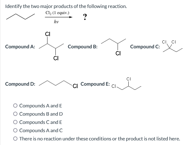 Identify the two major products of the following reaction.
Cl₂ (1 equiv.)
?
hv
Compound A:
Compound D:
CI
CI
Compound B:
Cl Compound E:
CI
CI, CI
뾰
Compound C:
Compounds A and E
O Compounds B and D
O Compounds C and E
Compounds A and C
O There is no reaction under these conditions or the product is not listed here.