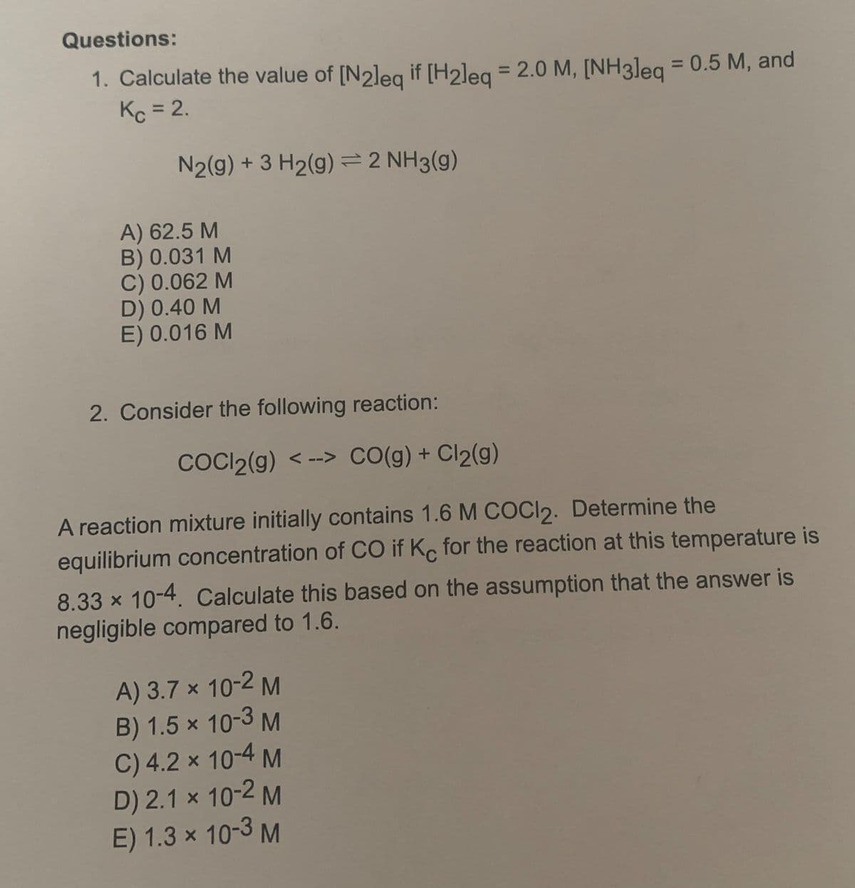 Questions:
1. Calculate the value of [N2leq if [H2leq = 2.0 M, [NH3leq = 0.5 M, and
Kc = 2.
N₂(g) + 3 H₂(g) = 2 NH3(g)
A) 62.5 M
B) 0.031 M
C) 0.062 M
D) 0.40 M
E) 0.016 M
2. Consider the following reaction:
COCl2(g) <--> CO(g) + Cl₂(g)
A reaction mixture initially contains 1.6 M COCI2. Determine the
equilibrium concentration of CO if Kc for the reaction at this temperature is
8.33 × 10-4. Calculate this based on the assumption that the answer is
negligible compared to 1.6.
A) 3.7 x 10-2 M
B) 1.5 x 10-3 M
C) 4.2 × 10-4 M
D) 2.1 x 10-2 M
E) 1.3 × 10-3 M