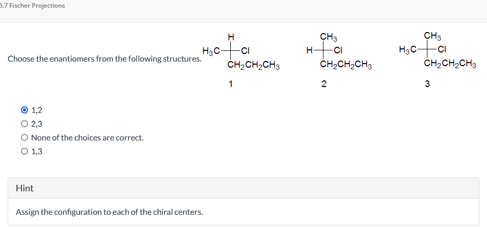 5.7 Fischer Projections
Choose the enantiomers from the following structures.
1,2
2,3
None of the choices are correct.
O 1,3
H
H₂CCI
Hint
Assign the configuration to each of the chiral centers.
CH₂CH₂CH3
1
CH3
H+CI
CH₂CH₂CH3
2
CH3
H₂C+CI
CH₂CH₂CH3
3