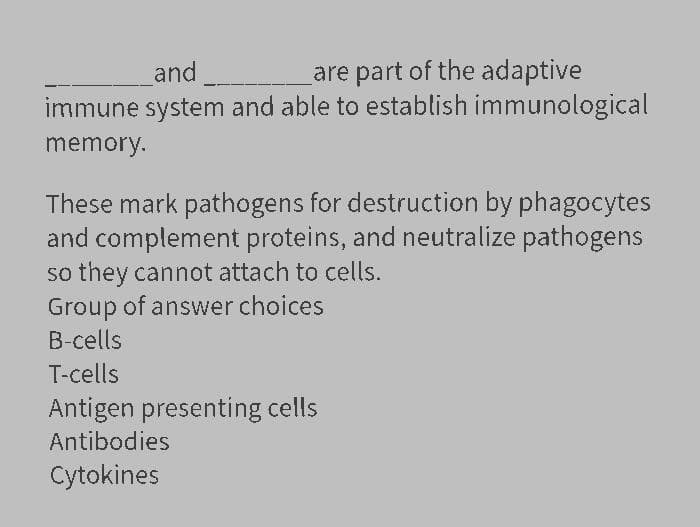 are part of the adaptive
immune system and able to establish immunological
and
memory.
These mark pathogens for destruction by phagocytes
and complement proteins, and neutralize pathogens
so they cannot attach to cells.
Group of answer choices
B-cells
T-cells
Antigen presenting cells
Antibodies
Cytokines
