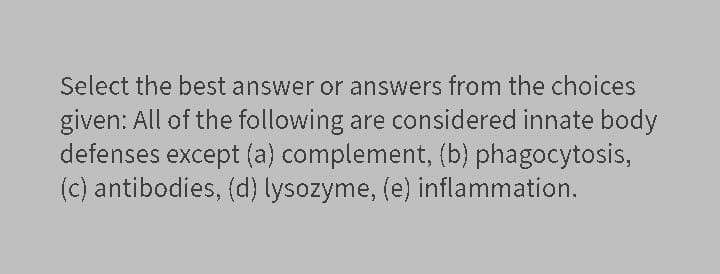 Select the best answer or answers from the choices
given: All of the following are considered innate body
defenses except (a) complement, (b) phagocytosis,
(c) antibodies, (d) lysozyme, (e) inflammation.
