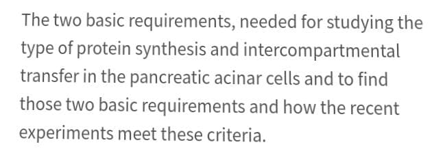 The two basic requirements, needed for studying the
type of protein synthesis and intercompartmental
transfer in the pancreatic acinar cells and to find
those two basic requirements and how the recent
experiments meet these criteria.
