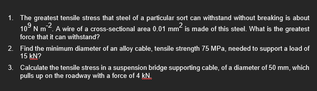 1. The greatest tensile stress that steel of a particular sort can withstand without breaking is about
10⁹ N m². A wire of a cross-sectional area 0.01 mm² is made of this steel. What is the greatest
force that it can withstand?
2.
Find the minimum diameter of an alloy cable, tensile strength 75 MPa, needed to support a load of
15 KN?
3.
Calculate the tensile stress in a suspension bridge supporting cable, of a diameter of 50 mm, which
pulls up on the roadway with a force of 4 kN.