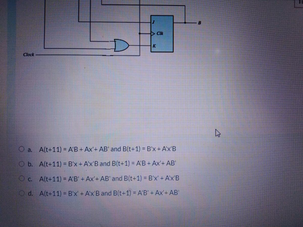 CIk
Clock
O a. A(t+11) = A'B + Ax'+ AB' and B(t+1) = B'x+ A'x'B
O b. A(t+11) = B'x+ A'x'B and B(t+1) = A'B + Ax'+ AB'
O c. A(t+11) = AB' + Ax'+ AB' and B(t+1) =B'x + Ax'B
O d. A(t+11) = B'x + A'x'B and B(t+1) = A'B' + Ax'+ AB'
