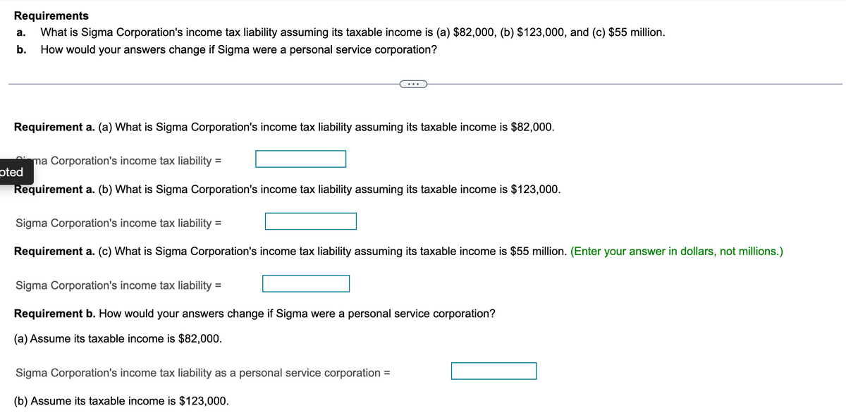 Requirements
a. What is Sigma Corporation's income tax liability assuming its taxable income is (a) $82,000, (b) $123,000, and (c) $55 million.
b. How would your answers change if Sigma were a personal service corporation?
Requirement a. (a) What is Sigma Corporation's income tax liability assuming its taxable income is $82,000.
ma Corporation's income tax liability =
Requirement a. (b) What is Sigma Corporation's income tax liability assuming its taxable income is $123,000.
pted
Sigma Corporation's income tax liability
Requirement a. (c) What is Sigma Corporation's income tax liability assuming its taxable income is $55 million. (Enter your answer in dollars, not millions.)
=
Sigma Corporation's income tax liability:
=
Requirement b. How would your answers change if Sigma were a personal service corporation?
(a) Assume its taxable income is $82,000.
Sigma Corporation's income tax liability as a personal service corporation : =
(b) Assume its taxable income is $123,000.