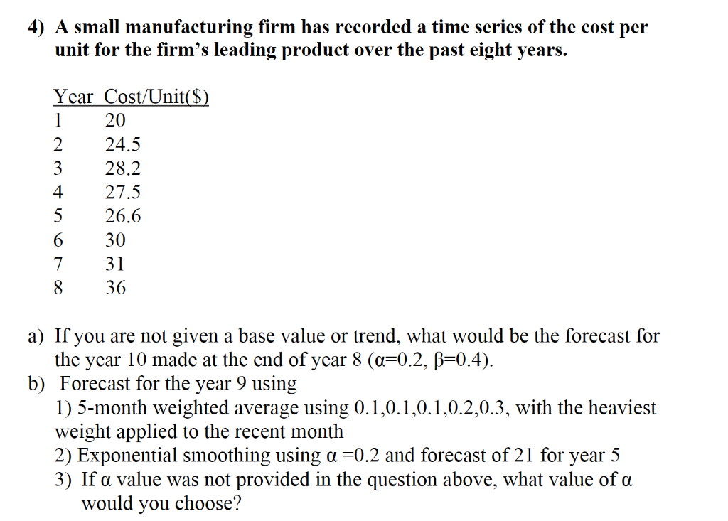 4) A small manufacturing firm has recorded a time series of the cost per
unit for the firm's leading product over the past eight years.
Year Cost/Unit($)
1
2
3
4
5
6
7
8
20
24.5
28.2
27.5
26.6
30
31
36
a) If you are not given a base value or trend, what would be the forecast for
the year 10 made at the end of year 8 (a=0.2, ß=0.4).
b) Forecast for the year 9 using
1) 5-month weighted average using 0.1,0.1,0.1,0.2,0.3, with the heaviest
weight applied to the recent month
2) Exponential smoothing using a =0.2 and forecast of 21 for year 5
3) If a value was not provided in the question above, what value of a
would you choose?