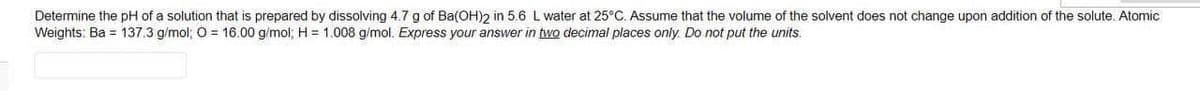 Determine the pH of a solution that is prepared by dissolving 4.7 g of Ba(OH)2 in 5.6 L water at 25°C. Assume that the volume of the solvent does not change upon addition of the solute. Atomi
Weights: Ba = 137.3 g/mol; O = 16.00 g/mol; H = 1.008 g/mol. Express your answer in two decimal places only. Do not put the units.

