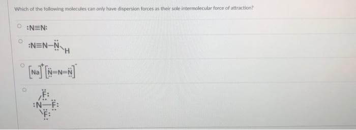 Which of the following molecules can only have dispersion forces as their sole intermolecular force of attraction?
:N=N:
:N=N-N
:N-F:
