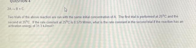 QUESTION 4
2A-B+C
Two trials of the above reaction are run with the same initial concentration of A The first trial is performed at 25°C and the
second at 35°C If the rate constant at 25°C is 0.579 M/min, what is the rate constant in the second trial if the reaction has an
activation energy of 31 3 kl/mol?

