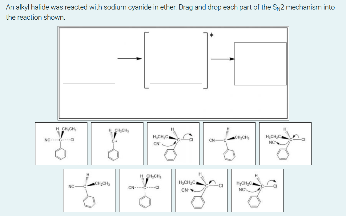 An alkyl halide was reacted with sodium cyanide in ether. Drag and drop each part of the SN2 mechanism into
the reaction shown.
H.
H CH,CH,
H CH,CH,
H,CH,C
NC
CH2CH3
H,CH;C.
CN
CN
NC----č----CI
H.
H.
H CH;CH3
H;CH,C,
NC
H,CH2C
CH2CH3
CI
NC
CN----č----CI
CN
