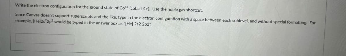 Write the electron configuration for the ground state of Co4 (cobalt 4+). Use the noble gas shortcut.
Since Canvas doesn't support superscripts and the like, type in the electron configuration with a space between each sublevel, and without special formatting. For
example, [He]2s²2p? would be typed in the answer box as "[He] 2s2 2p2".

