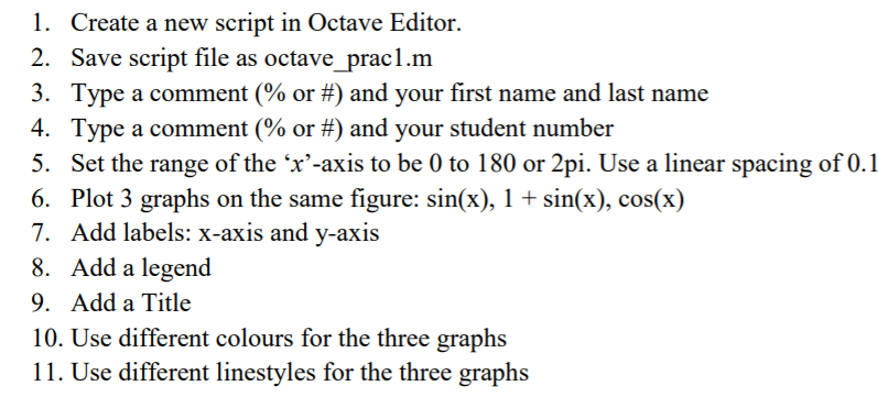 1. Create a new script in Octave Editor.
2. Save script file as octave_ prac1.m
3. Type a comment (% or #) and your first name and last name
4. Type a comment (% or #) and your student number
5. Set the range of the 'x'-axis to be 0 to 180 or 2pi. Use a linear spacing of 0.1
6. Plot 3 graphs on the same figure: sin(x), 1 + sin(x), cos(x)
7. Add labels: x-axis and y-axis
8. Add a legend
9. Add a Title
10. Use different colours for the three graphs
11. Use different linestyles for the three graphs
