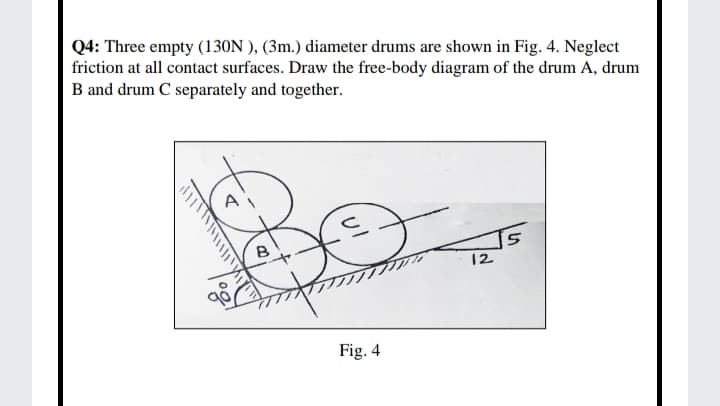 Q4: Three empty (130N ), (3m.) diameter drums are shown in Fig. 4. Neglect
friction at all contact surfaces. Draw the free-body diagram of the drum A, drum
B and drum C separately and together.
12
Fig. 4
