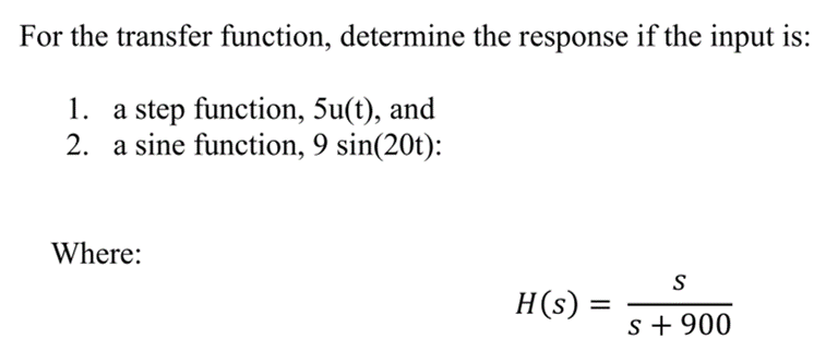 For the transfer function, determine the response if the input is:
1. a step function, 5u(t), and
2. a sine function, 9 sin(20t):
Where:
H(s) :
=
S
S + 900
