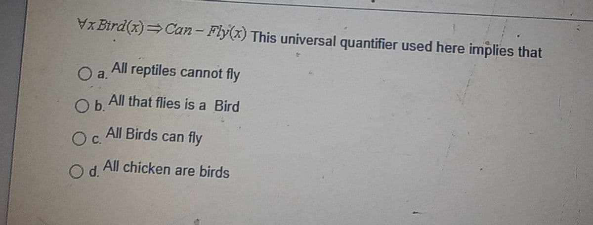 X Bird(x)=Can- Fly(x) This universal quantifier used here implies that
All reptiles cannot fly
Oa.
Ob.
Ob. All that flies is a Bird
All Birds can fly
Oc.
All chicken are birds
d.
