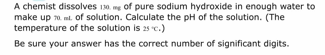 A chemist dissolves 130. mg of pure sodium hydroxide in enough water to
make up 70. mL of solution. Calculate the pH of the solution. (The
temperature of the solution is 25 °C.)
Be sure your answer has the correct number of significant digits.
