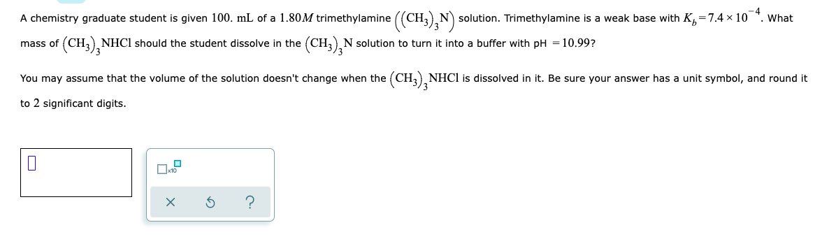 A chemistry graduate student is given 100. mL of a 1.80M trimethylamine ((CH N solution. Trimethylamine is a weak base with K,=7.4 x 10 *. What
(CH3), NHC1 should the student dissolve in the
(CH3),N solution to turn it into a buffer with pH =10.99?
mass of
You may assume that the volume of the solution doesn't change when the (CH, NHCI is dissolved in it. Be sure your answer has a unit symbol, and round it
to 2 significant digits.
