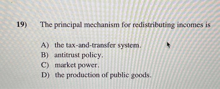 19)
The principal mechanism for redistributing incomes is
A) the tax-and-transfer system.
B) antitrust policy.
C) market power.
D) the production of public goods.