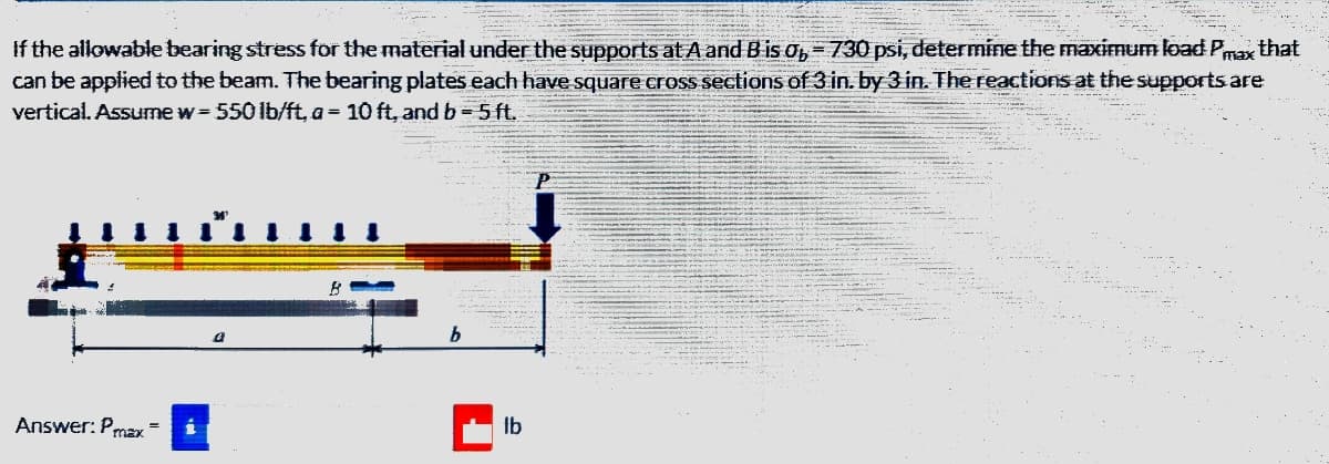 If the allowable bearing stress for the material under the supports at A and B is 0,730 psi, determine the maximum load Pmax that
can be applied to the beam. The bearing plates each have square cross sections of 3 in. by 3 in. The reactions at the supports are
vertical. Assume w=550 lb/ft, a = 10 ft, and b = 5 ft.
Answer: Pmax=
b
Ib