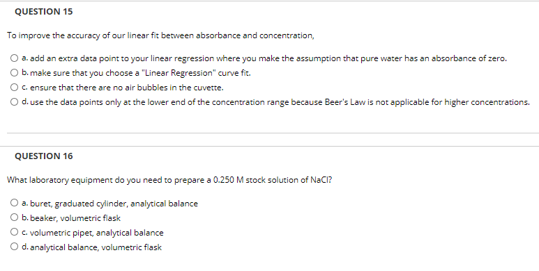QUESTION 15
To improve the accuracy of our linear fit between absorbance and concentration,
a. add an extra data point to your linear regression where you make the assumption that pure water has an absorbance of zero.
b. make sure that you choose a "Linear Regression" curve fit.
c. ensure that there are no air bubbles in the cuvette.
O d. use the data points only at the lower end of the concentration range because Beer's Law is not applicable for higher concentrations.
QUESTION 16
What laboratory equipment do you need to prepare a 0.250 M stock solution of NaCI?
O a. buret, graduated cylinder, analytical balance
b. beaker, volumetric flask
O. volumetric pipet, analytical balance
d. analytical balance, volumetric flask
