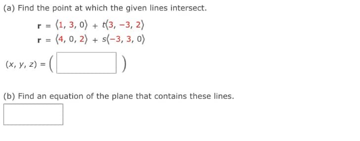 (a) Find the point at which the given lines intersect.
r = (1, 3, 0) + t(3, -3, 2)
r = (4, 0, 2) + s(-3, 3, 0)
(x, y, z) =
(b) Find an equation of the plane that contains these lines.
