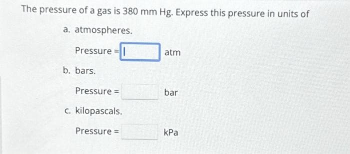 The pressure of a gas is 380 mm Hg. Express this pressure in units of
a. atmospheres.
Pressure=|
b. bars.
Pressure =
c. kilopascals.
Pressure =
atm
bar
kPa