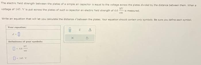 kV
The electric field strength between the plates of a simple air capacitor is equal to the voltage across the plates divided by the distance between them. When a
voltage of 145. V is put across the plates of such a capacitor an electric field strength of 4.6 is measured.
cm
Write an equation that will let you calculate the distance d between the plates. Your equation should contain only symbols. Be sure you define each symbol.
Your equation:
2-0
Definitions of your symbols:
KV
an
0-145. V
8
A
3