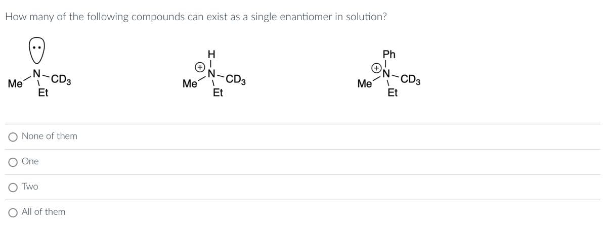 How many of the following compounds can exist as a single enantiomer in solution?
(-:-)
Me
N-CD3
Et
None of them
One
Two
All of them
Me
H
N_
Et
CD3
Me
Ph
N
-CD3
Et