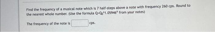 Find the frequency of a musical note which is 7 half-steps above a note with frequency 260 cps. Round to
the nearest whole number. (Use the formula Q-Qo*1.05946" from your notes)
The frequency of the note is
cps.