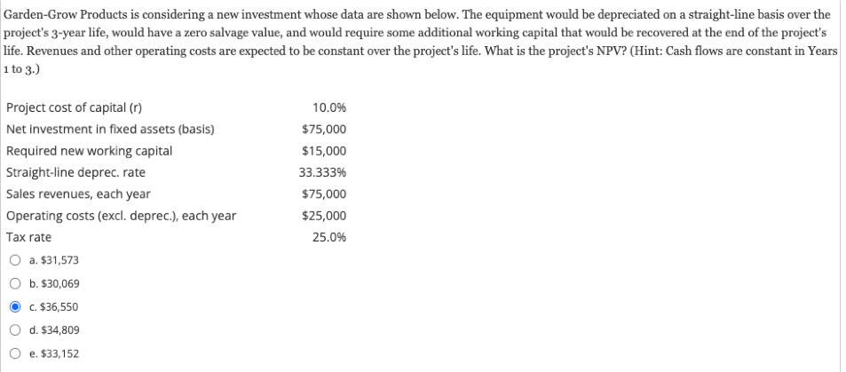 Garden-Grow Products is considering a new investment whose data are shown below. The equipment would be depreciated on a straight-line basis over the
project's 3-year life, would have a zero salvage value, and would require some additional working capital that would be recovered at the end of the project's
life. Revenues and other operating costs are expected to be constant over the project's life. What is the project's NPV? (Hint: Cash flows are constant in Years
1 to 3.)
Project cost of capital (r)
Net investment in fixed assets (basis)
Required new working capital
Straight-line deprec. rate
Sales revenues, each year
Operating costs (excl. deprec.), each year
Tax rate
a. $31,573
b. $30,069
c. $36,550
d. $34,809
e. $33,152
10.0%
$75,000
$15,000
33.333%
$75,000
$25,000
25.0%